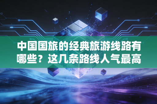 中国国旅的经典旅游线路有哪些？这几条路线人气最高！