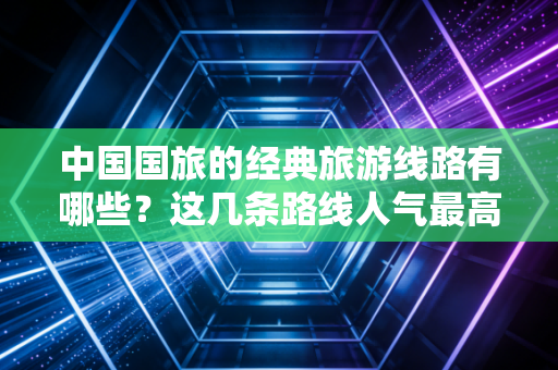 中国国旅的经典旅游线路有哪些？这几条路线人气最高！