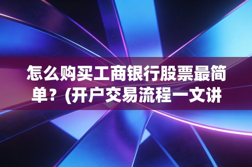 怎么购买工商银行股票最简单？(开户交易流程一文讲清)
