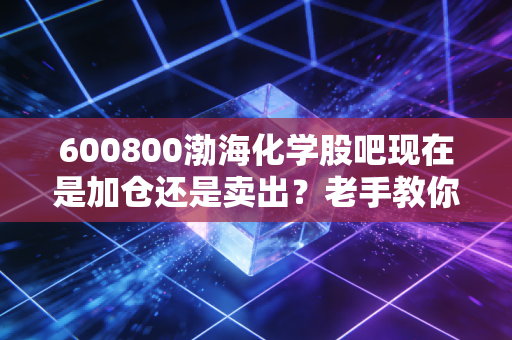 600800渤海化学股吧现在是加仓还是卖出？老手教你操作！
