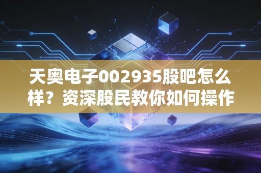 天奥电子002935股吧怎么样？资深股民教你如何操作！