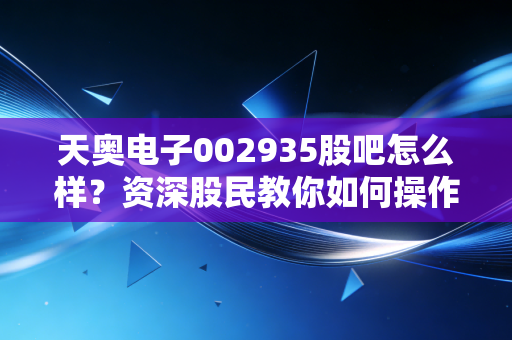 天奥电子002935股吧怎么样？资深股民教你如何操作！