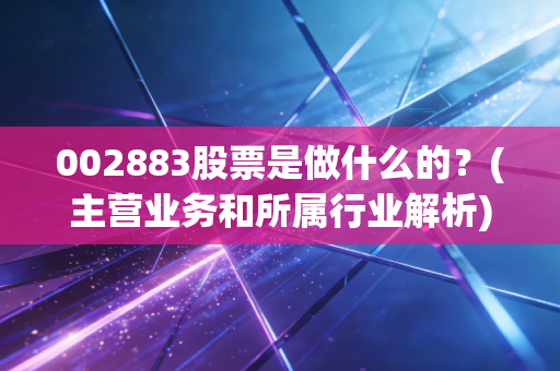 002883股票是做什么的？(主营业务和所属行业解析)