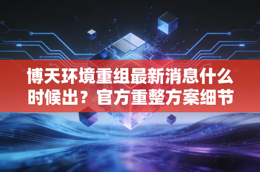 博天环境重组最新消息什么时候出？官方重整方案细节速览！