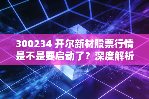 300234 开尔新材股票行情是不是要启动了？深度解析告诉你！