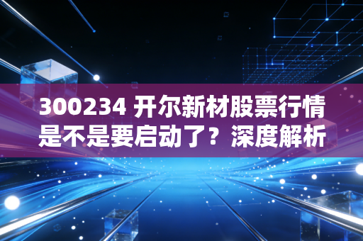 300234 开尔新材股票行情是不是要启动了？深度解析告诉你！