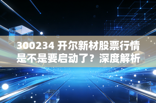 300234 开尔新材股票行情是不是要启动了？深度解析告诉你！