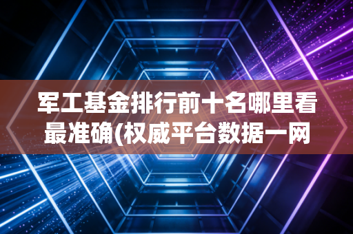 军工基金排行前十名哪里看最准确(权威平台数据一网打尽)