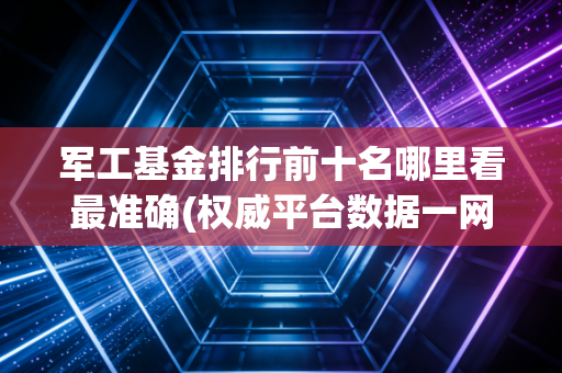 军工基金排行前十名哪里看最准确(权威平台数据一网打尽)