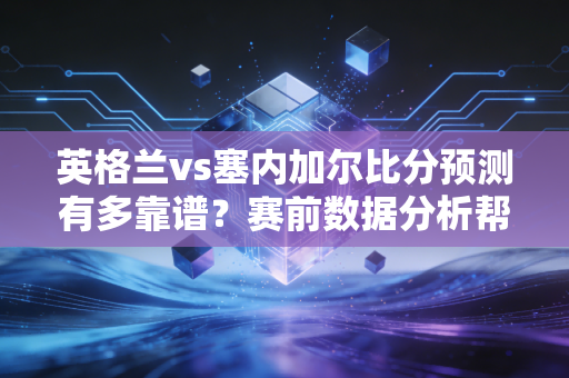 英格兰vs塞内加尔比分预测有多靠谱？赛前数据分析帮你做决定！