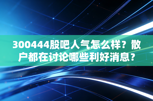 300444股吧人气怎么样？散户都在讨论哪些利好消息？