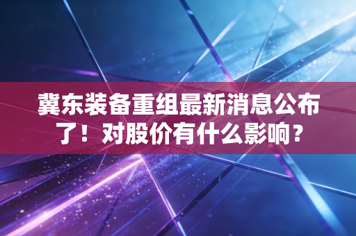 冀东装备重组最新消息公布了！对股价有什么影响？