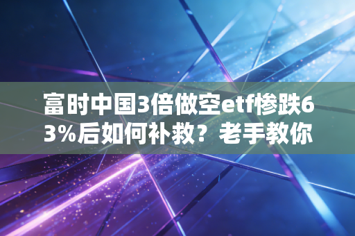 富时中国3倍做空etf惨跌63%后如何补救？老手教你应对！