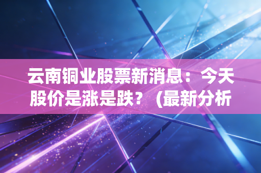 云南铜业股票新消息：今天股价是涨是跌？ (最新分析)