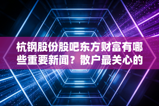 杭钢股份股吧东方财富有哪些重要新闻？散户最关心的问题！
