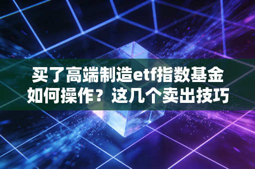 买了高端制造etf指数基金如何操作？这几个卖出技巧让你收益翻倍！