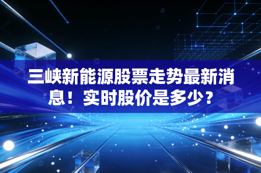 三峡新能源股票走势最新消息！实时股价是多少？