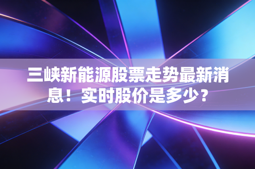 三峡新能源股票走势最新消息！实时股价是多少？