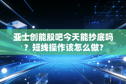 亚士创能股吧今天能抄底吗？短线操作该怎么做？