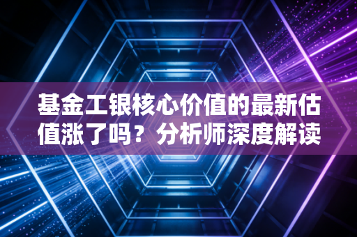 基金工银核心价值的最新估值涨了吗?分析师深度解读来啦!