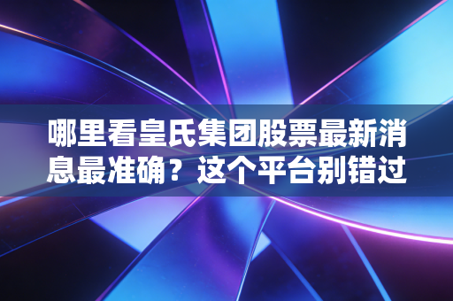 哪里看皇氏集团股票最新消息最准确？这个平台别错过！