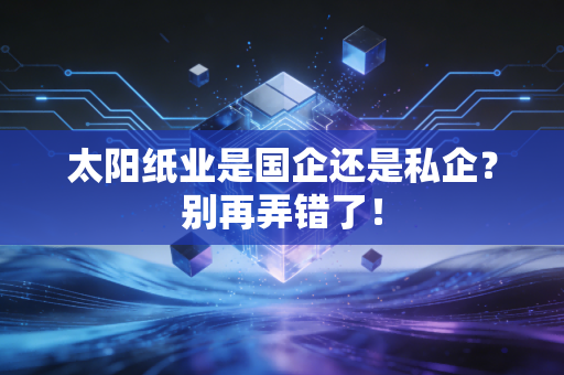 太阳纸业是国企还是私企？别再弄错了！