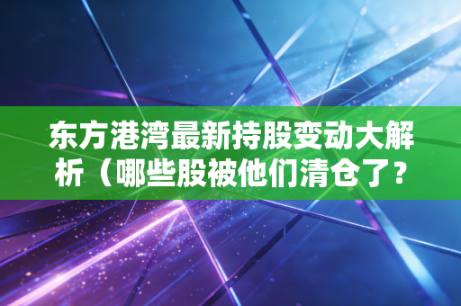 东方港湾最新持股变动大解析（哪些股被他们清仓了？）