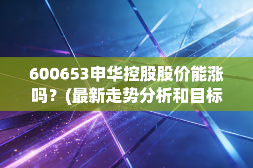 600653申华控股股价能涨吗？(最新走势分析和目标价预测)