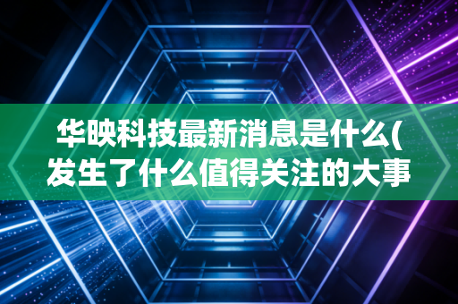 华映科技最新消息是什么(发生了什么值得关注的大事)