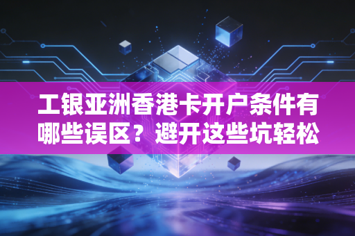 工银亚洲香港卡开户条件有哪些误区？避开这些坑轻松办卡！
