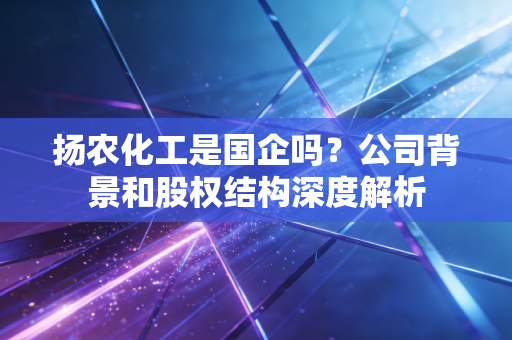 扬农化工是国企吗?公司背景和股权结构深度解析