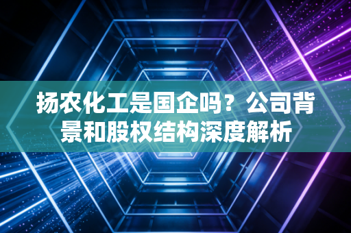 扬农化工是国企吗?公司背景和股权结构深度解析