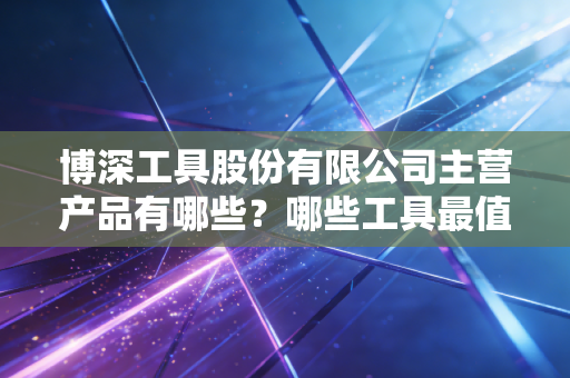 博深工具股份有限公司主营产品有哪些？哪些工具最值得购买？