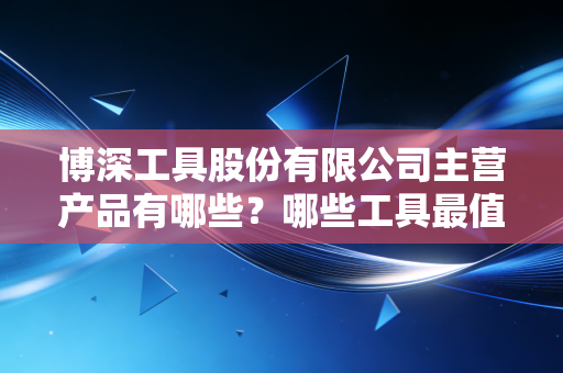 博深工具股份有限公司主营产品有哪些？哪些工具最值得购买？