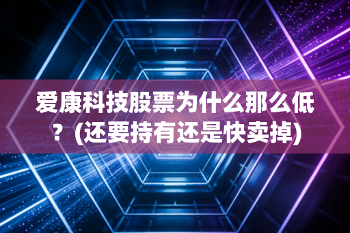 爱康科技股票为什么那么低？(还要持有还是快卖掉)