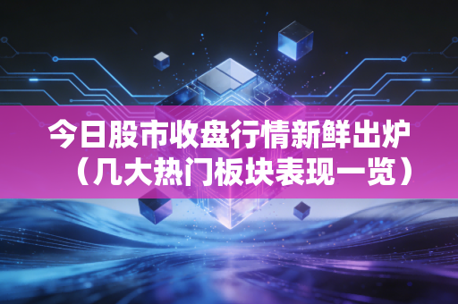 今日股市收盘行情新鲜出炉（几大热门板块表现一览）