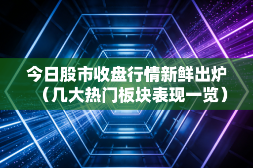 今日股市收盘行情新鲜出炉（几大热门板块表现一览）