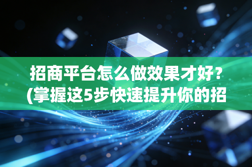 招商平台怎么做效果才好？(掌握这5步快速提升你的招商成功率)