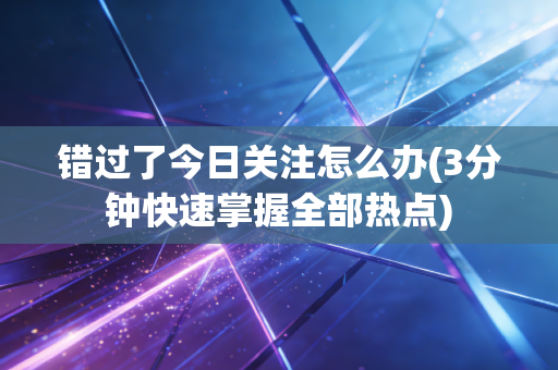 错过了今日关注怎么办(3分钟快速掌握全部热点)