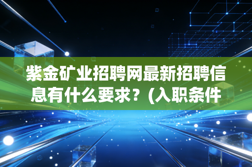 紫金矿业招聘网最新招聘信息有什么要求？(入职条件全解读)
