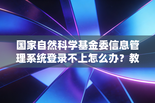 国家自然科学基金委信息管理系统登录不上怎么办？教你几个快速解决办法！