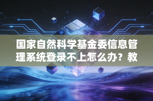 国家自然科学基金委信息管理系统登录不上怎么办？教你几个快速解决办法！
