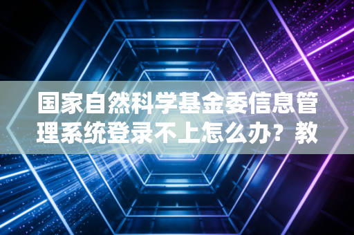 国家自然科学基金委信息管理系统登录不上怎么办？教你几个快速解决办法！