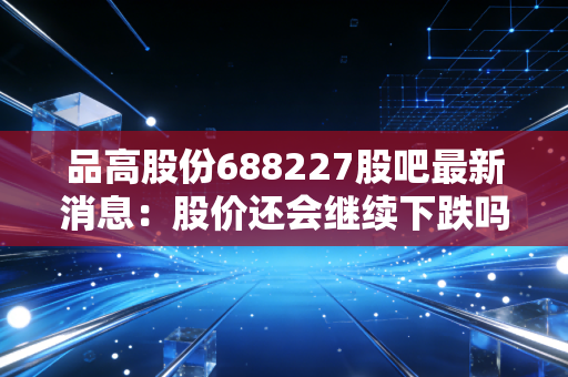 品高股份688227股吧最新消息：股价还会继续下跌吗？