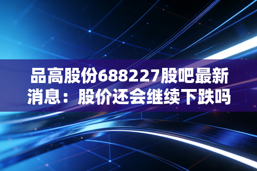 品高股份688227股吧最新消息：股价还会继续下跌吗？
