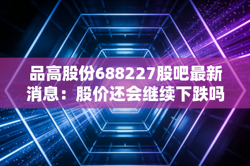 品高股份688227股吧最新消息：股价还会继续下跌吗？