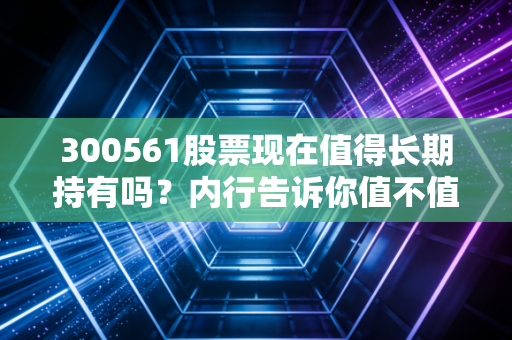 300561股票现在值得长期持有吗？内行告诉你值不值得！