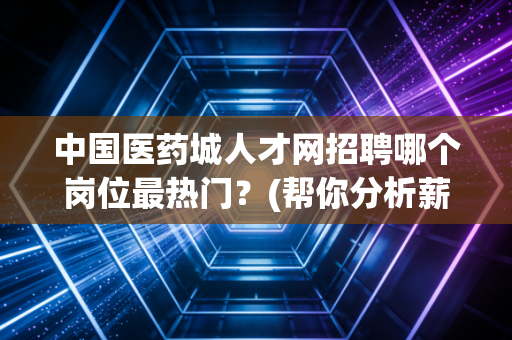 中国医药城人才网招聘哪个岗位最热门？(帮你分析薪资待遇)