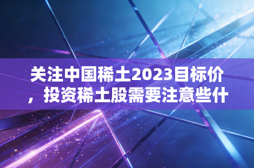 关注中国稀土2023目标价，投资稀土股需要注意些什么？