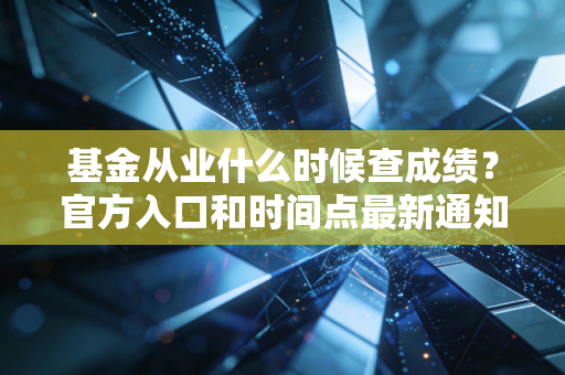 基金从业什么时候查成绩？官方入口和时间点最新通知！